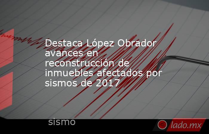 Destaca López Obrador avances en reconstrucción de inmuebles afectados por sismos de 2017. Noticias en tiempo real