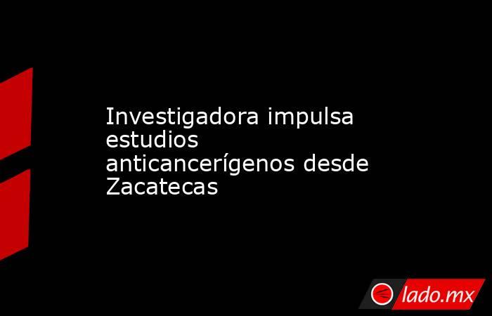 Investigadora impulsa estudios anticancerígenos desde Zacatecas. Noticias en tiempo real