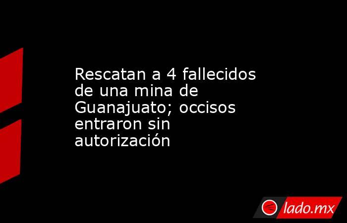 Rescatan a 4 fallecidos de una mina de Guanajuato; occisos entraron sin autorización. Noticias en tiempo real
