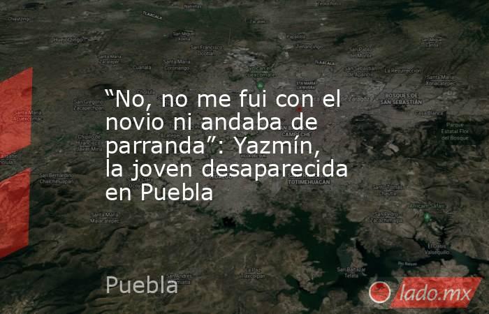 “No, no me fui con el novio ni andaba de parranda”: Yazmín, la joven desaparecida en Puebla. Noticias en tiempo real