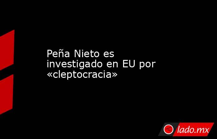 Peña Nieto es investigado en EU por «cleptocracia». Noticias en tiempo real