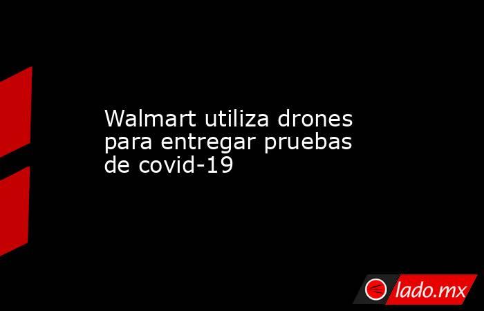 Walmart utiliza drones para entregar pruebas de covid-19. Noticias en tiempo real