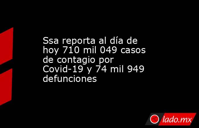 Ssa reporta al día de hoy 710 mil 049 casos de contagio por Covid-19 y 74 mil 949 defunciones. Noticias en tiempo real