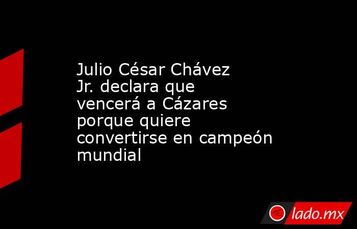 Julio César Chávez Jr. declara que vencerá a Cázares porque quiere convertirse en campeón mundial. Noticias en tiempo real