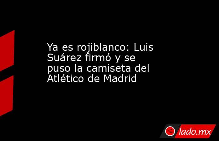 Ya es rojiblanco: Luis Suárez firmó y se puso la camiseta del Atlético de Madrid. Noticias en tiempo real