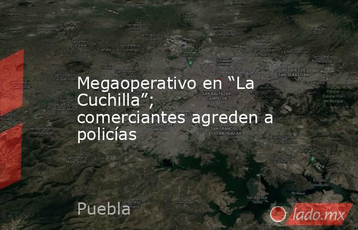 Megaoperativo en “La Cuchilla”; comerciantes agreden a policías. Noticias en tiempo real
