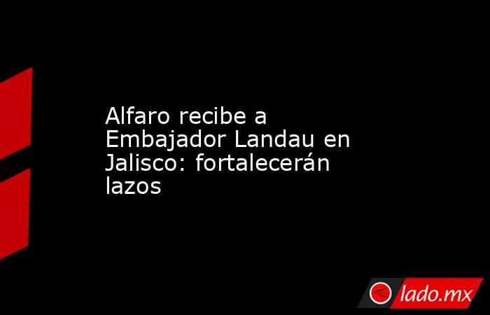 Alfaro recibe a Embajador Landau en Jalisco: fortalecerán lazos. Noticias en tiempo real