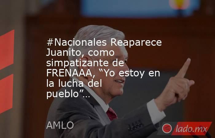 #Nacionales Reaparece Juanito, como simpatizante de FRENAAA, “Yo estoy en la lucha del pueblo”…. Noticias en tiempo real