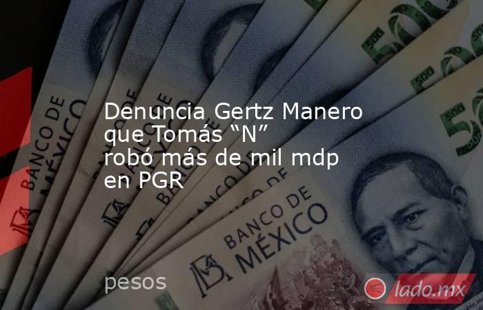 Denuncia Gertz Manero que Tomás “N” robó más de mil mdp en PGR. Noticias en tiempo real
