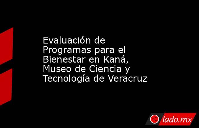 Evaluación de Programas para el Bienestar en Kaná, Museo de Ciencia y Tecnología de Veracruz. Noticias en tiempo real