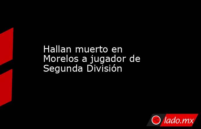 Hallan muerto en Morelos a jugador de Segunda División. Noticias en tiempo real