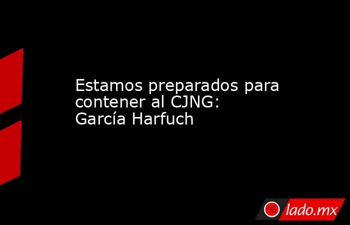 Estamos preparados para contener al CJNG: García Harfuch. Noticias en tiempo real