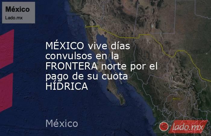MÉXICO vive días convulsos en la FRONTERA norte por el pago de su cuota HÍDRICA. Noticias en tiempo real