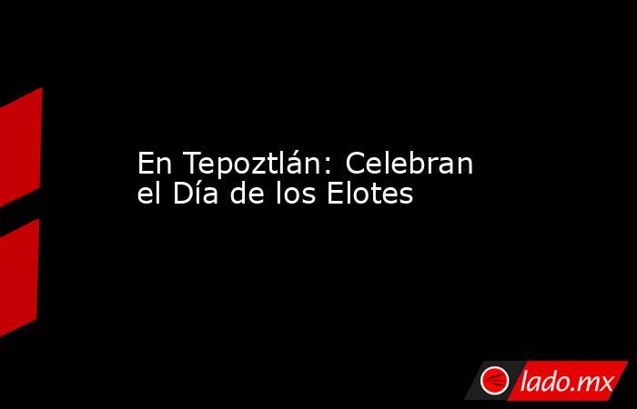 En Tepoztlán: Celebran el Día de los Elotes. Noticias en tiempo real