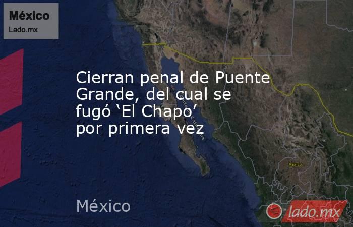 Cierran penal de Puente Grande, del cual se fugó ‘El Chapo’ por primera vez. Noticias en tiempo real