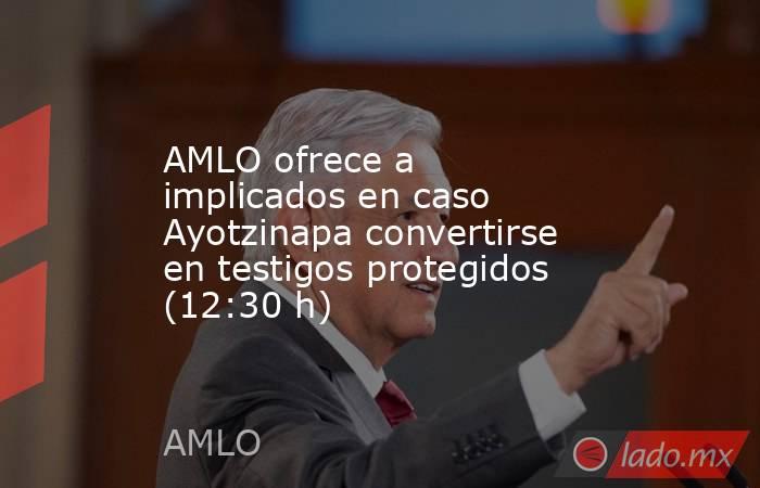 AMLO ofrece a implicados en caso Ayotzinapa convertirse en testigos protegidos (12:30 h). Noticias en tiempo real