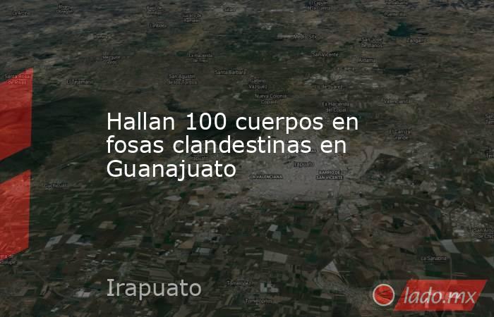 Hallan 100 cuerpos en fosas clandestinas en Guanajuato. Noticias en tiempo real
