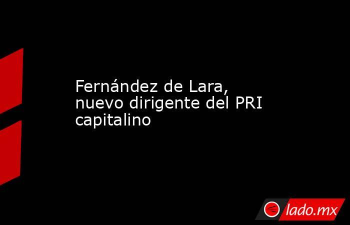 Fernández de Lara, nuevo dirigente del PRI capitalino. Noticias en tiempo real