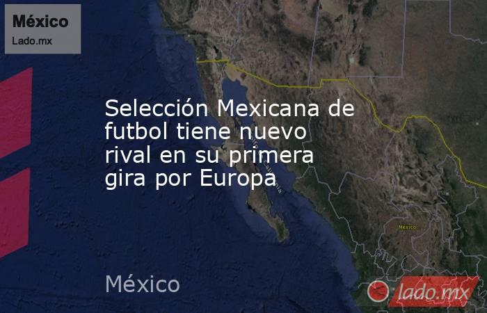 Selección Mexicana de futbol tiene nuevo rival en su primera gira por Europa. Noticias en tiempo real