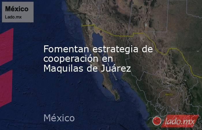 Fomentan estrategia de cooperación en Maquilas de Juárez. Noticias en tiempo real