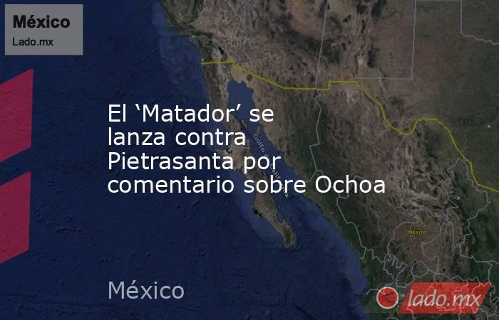El ‘Matador’ se lanza contra Pietrasanta por comentario sobre Ochoa. Noticias en tiempo real