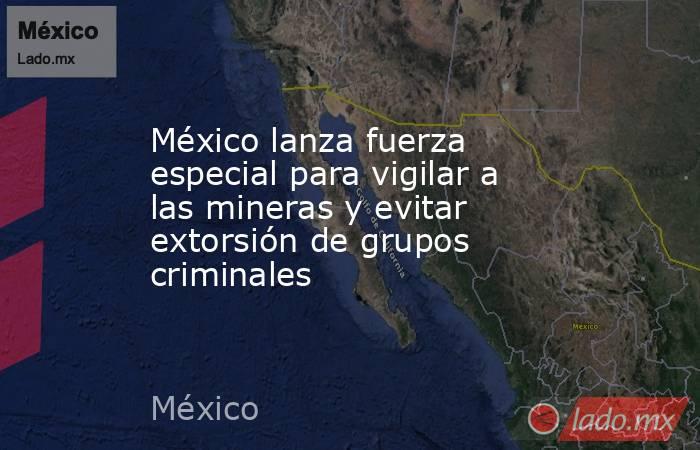 México lanza fuerza especial para vigilar a las mineras y evitar extorsión de grupos criminales. Noticias en tiempo real