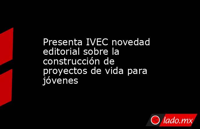 Presenta IVEC novedad editorial sobre la construcción de proyectos de vida para jóvenes. Noticias en tiempo real