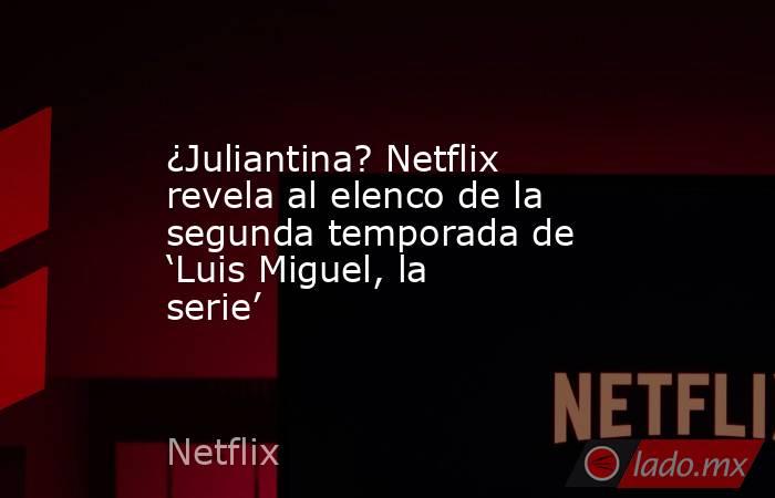 ¿Juliantina? Netflix revela al elenco de la segunda temporada de ‘Luis Miguel, la serie’. Noticias en tiempo real