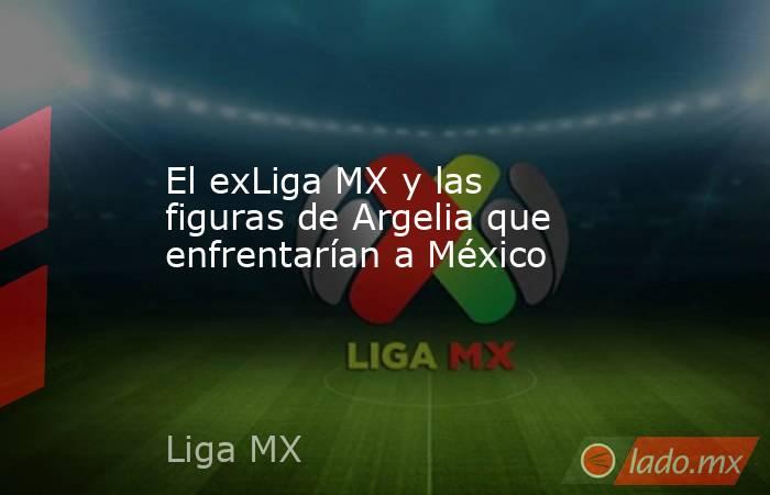 El exLiga MX y las figuras de Argelia que enfrentarían a México. Noticias en tiempo real