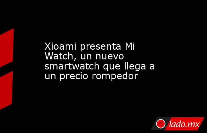Xioami presenta Mi Watch, un nuevo smartwatch que llega a un precio rompedor. Noticias en tiempo real