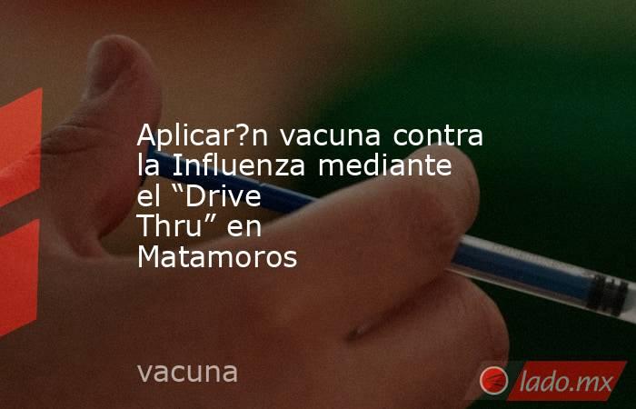 Aplicar?n vacuna contra la Influenza mediante el “Drive Thru” en Matamoros. Noticias en tiempo real