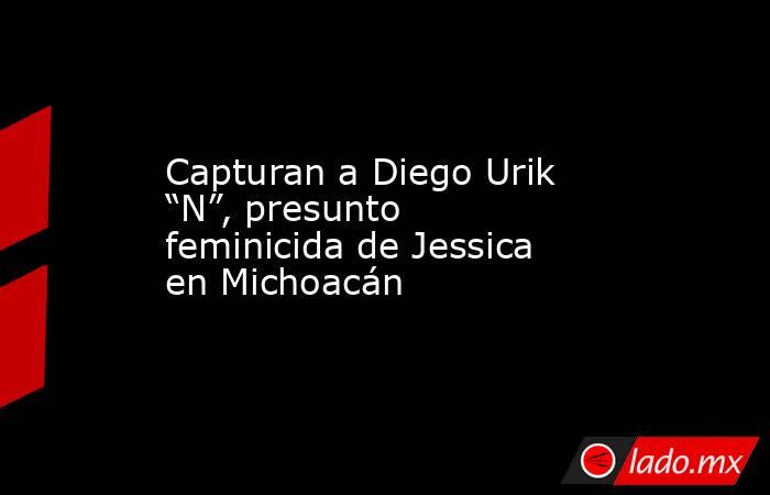 Capturan a Diego Urik “N”, presunto feminicida de Jessica en Michoacán. Noticias en tiempo real