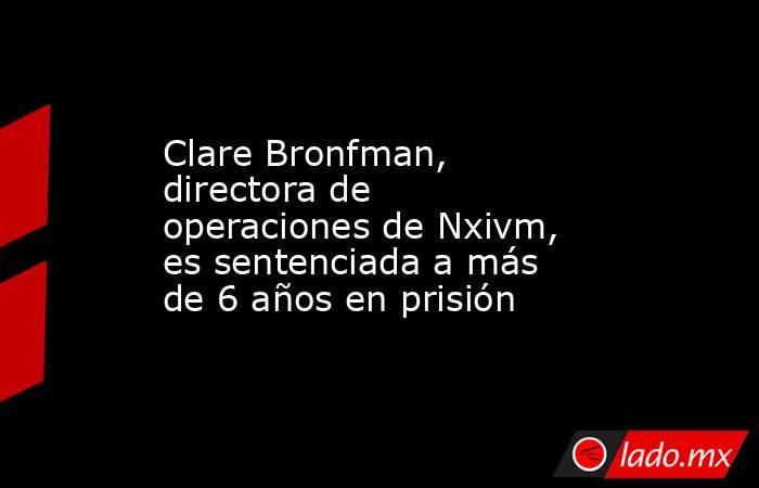 Clare Bronfman, directora de operaciones de Nxivm, es sentenciada a más de 6 años en prisión. Noticias en tiempo real