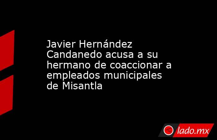 Javier Hernández Candanedo acusa a su hermano de coaccionar a empleados municipales de Misantla. Noticias en tiempo real