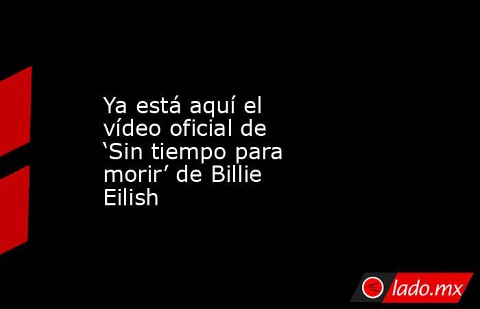 Ya está aquí el vídeo oficial de ‘Sin tiempo para morir’ de Billie Eilish. Noticias en tiempo real