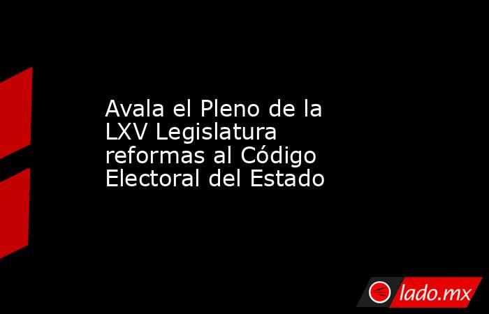 Avala el Pleno de la LXV Legislatura reformas al Código Electoral del Estado. Noticias en tiempo real