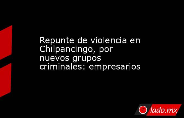 Repunte de violencia en Chilpancingo, por nuevos grupos criminales: empresarios. Noticias en tiempo real