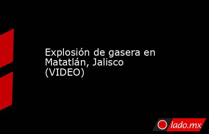 Explosión de gasera en Matatlán, Jalisco (VIDEO). Noticias en tiempo real