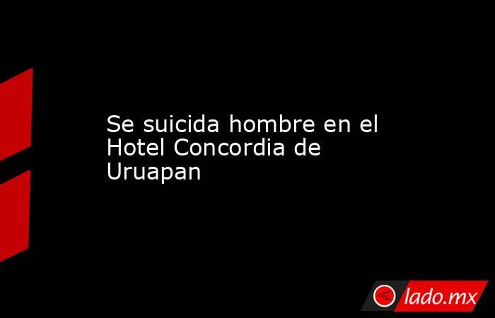 Se suicida hombre en el Hotel Concordia de Uruapan. Noticias en tiempo real