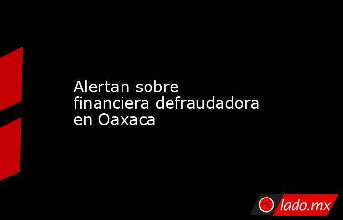 Alertan sobre financiera defraudadora en Oaxaca. Noticias en tiempo real