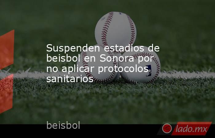 Suspenden estadios de beisbol en Sonora por no aplicar protocolos sanitarios. Noticias en tiempo real