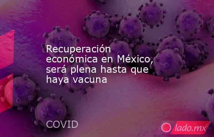 Recuperación económica en México, será plena hasta que haya vacuna. Noticias en tiempo real