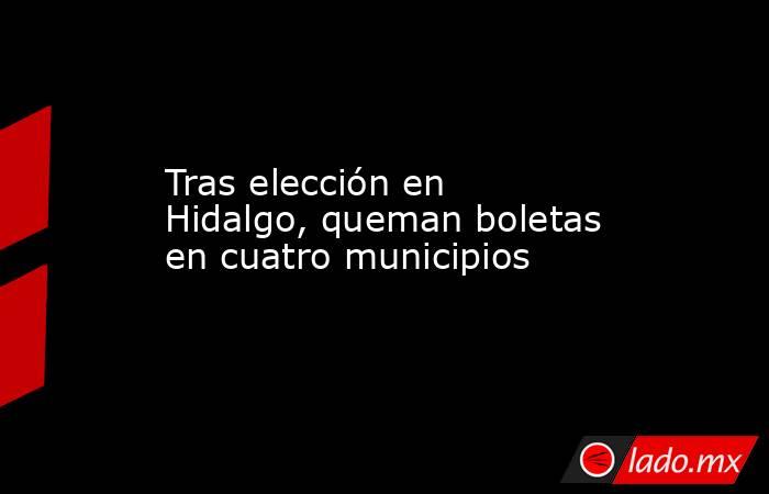 Tras elección en Hidalgo, queman boletas en cuatro municipios. Noticias en tiempo real