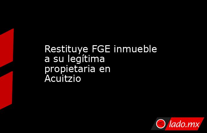 Restituye FGE inmueble a su legítima propietaria en Acuitzio . Noticias en tiempo real