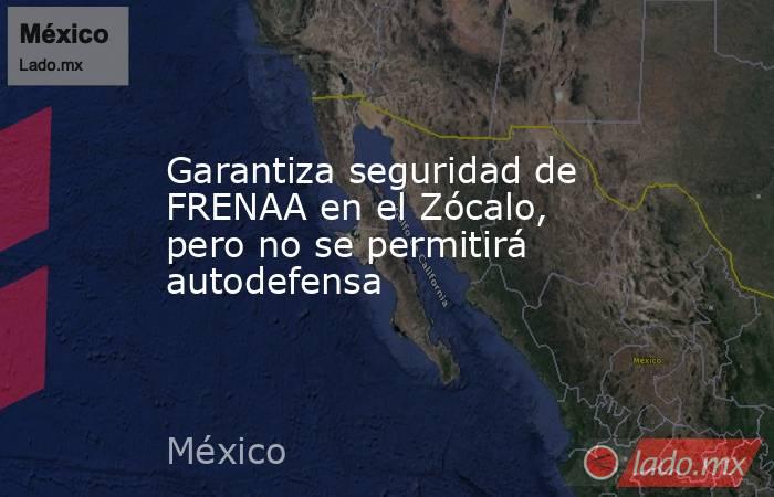 Garantiza seguridad de FRENAA en el Zócalo, pero no se permitirá autodefensa. Noticias en tiempo real