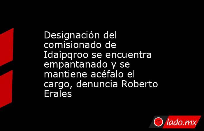 Designación del comisionado de Idaipqroo se encuentra empantanado y se mantiene acéfalo el cargo, denuncia Roberto Erales. Noticias en tiempo real
