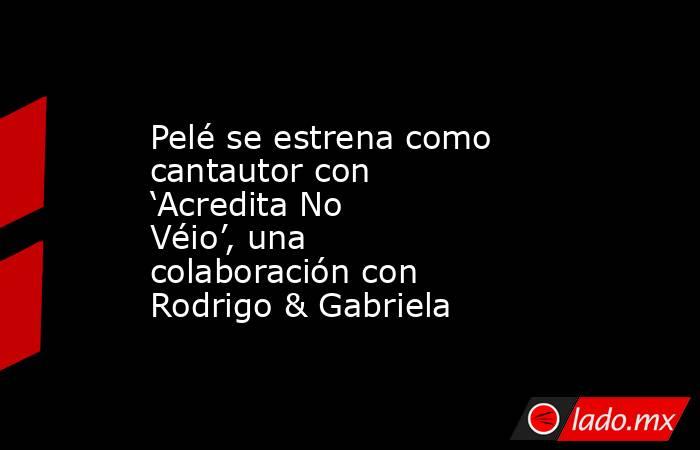 Pelé se estrena como cantautor con ‘Acredita No Véio’, una colaboración con Rodrigo & Gabriela. Noticias en tiempo real