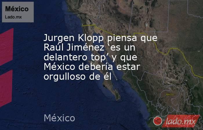 Jurgen Klopp piensa que Raúl Jiménez ‘es un delantero top’ y que México debería estar orgulloso de él. Noticias en tiempo real