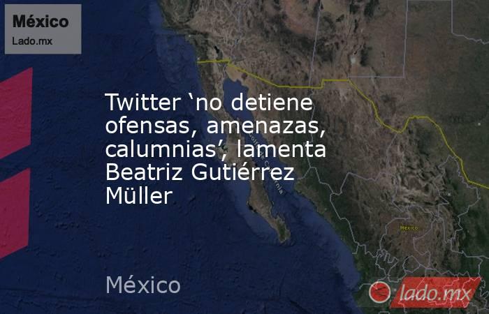 Twitter ‘no detiene ofensas, amenazas, calumnias’, lamenta Beatriz Gutiérrez Müller. Noticias en tiempo real