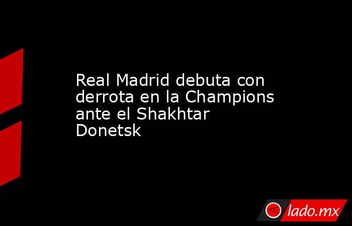 Real Madrid debuta con derrota en la Champions ante el Shakhtar Donetsk. Noticias en tiempo real